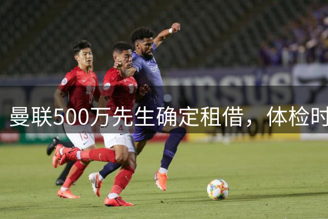 曼联500万先生确定租借，体检时间已安排！世界杯国脚即将回归备战